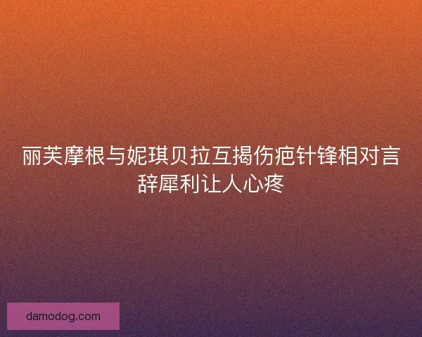 丽芙摩根与妮琪贝拉互揭伤疤针锋相对言辞犀利让人心疼