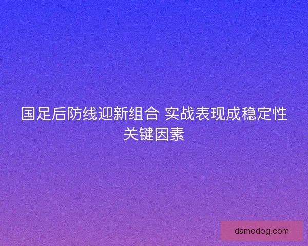 国足后防线迎新组合 实战表现成稳定性关键因素