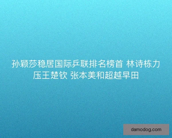 孙颖莎稳居国际乒联排名榜首 林诗栋力压王楚钦 张本美和超越早田