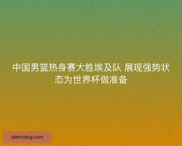 中国男篮热身赛大胜埃及队 展现强势状态为世界杯做准备