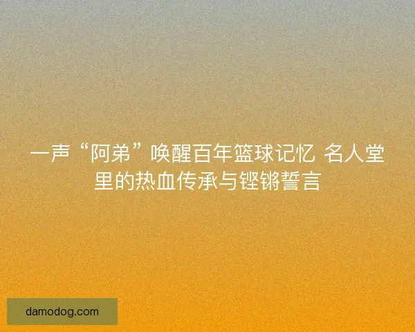 一声 “阿弟” 唤醒百年篮球记忆 名人堂里的热血传承与铿锵誓言