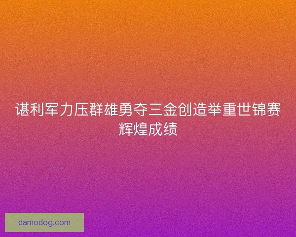 谌利军力压群雄勇夺三金创造举重世锦赛辉煌成绩