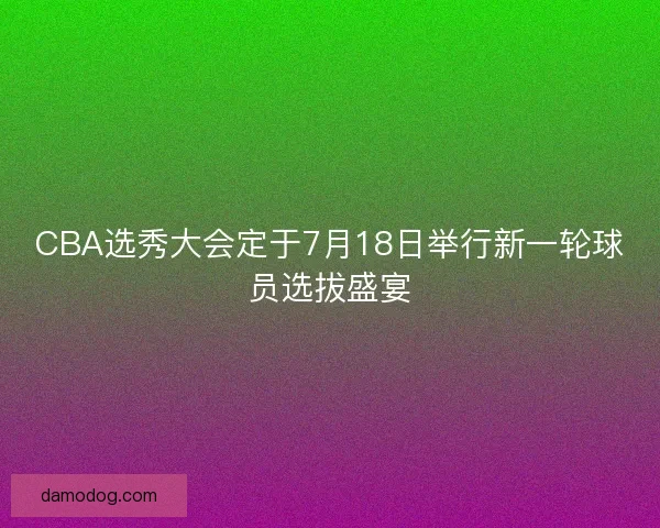 CBA选秀大会定于7月18日举行新一轮球员选拔盛宴