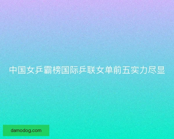 中国女乒霸榜国际乒联女单前五实力尽显