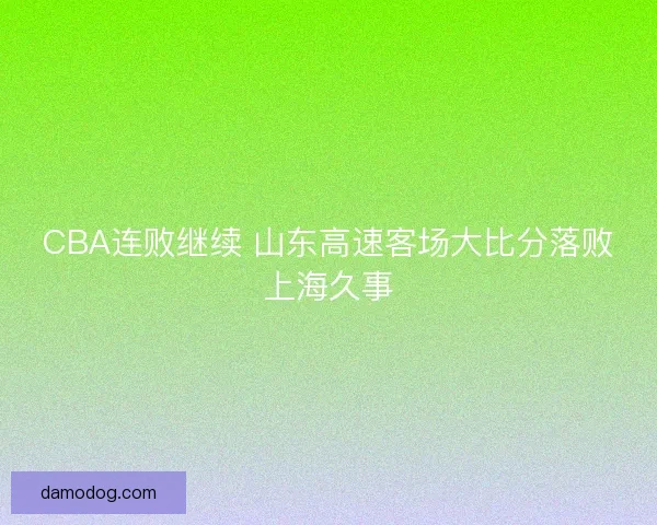 CBA连败继续 山东高速客场大比分落败上海久事