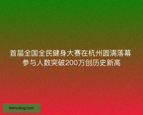 首届全国全民健身大赛在杭州圆满落幕 参与人数突破200万创历史新高