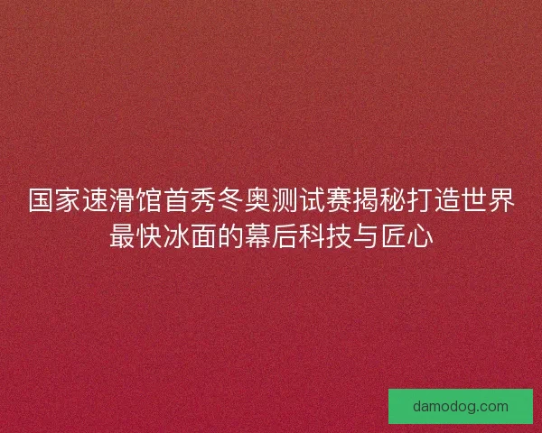 国家速滑馆首秀冬奥测试赛揭秘打造世界最快冰面的幕后科技与匠心